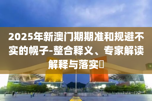2025年新澳門期期準(zhǔn)和規(guī)避不實(shí)的幌子-整合釋義、專家解讀解釋與落實(shí)?