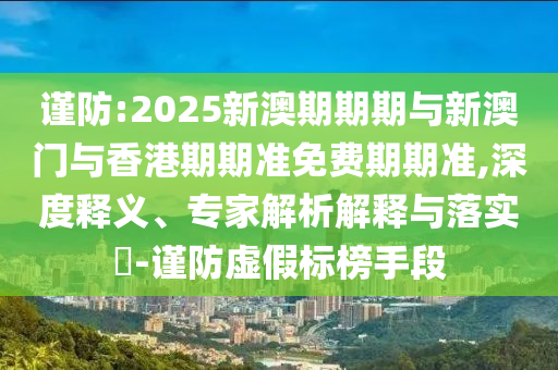 謹(jǐn)防:2025新澳期期期與新澳門與香港期期準(zhǔn)免費期期準(zhǔn),深度釋義、專家解析解釋與落實?-謹(jǐn)防虛假標(biāo)榜手段
