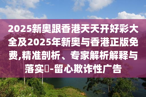 2025新奧跟香港天天開好彩大全及2025年新奧與香港正版免費(fèi),精準(zhǔn)剖析、專家解析解釋與落實(shí)?-留心欺詐性廣告