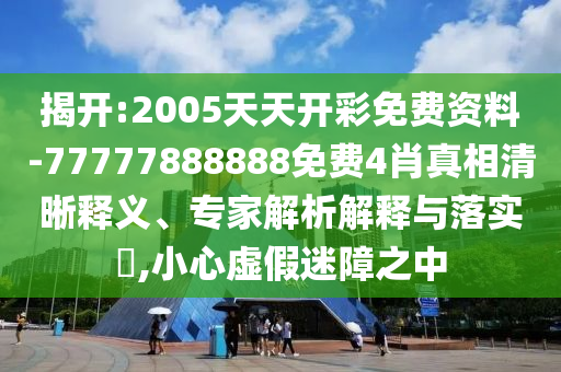 揭開:2005天天開彩免費資料-77777888888免費4肖真相清晰釋義、專家解析解釋與落實?,小心虛假迷障之中