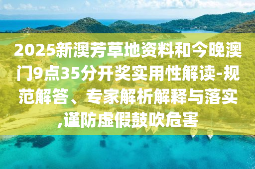 2025新澳芳草地資料和今晚澳門9點35分開獎實用性解讀-規(guī)范解答、專家解析解釋與落實,謹防虛假鼓吹危害