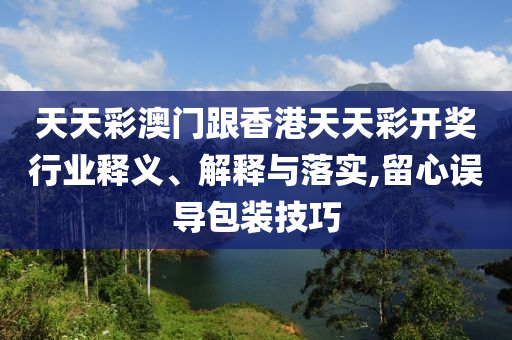 天天彩澳門跟香港天天彩開獎行業(yè)釋義、解釋與落實,留心誤導包裝技巧