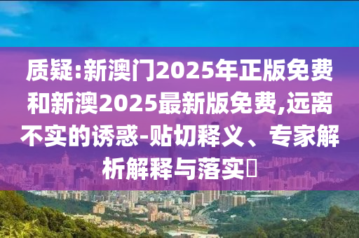 質(zhì)疑:新澳門2025年正版免費(fèi)和新澳2025最新版免費(fèi),遠(yuǎn)離不實(shí)的誘惑-貼切釋義、專家解析解釋與落實(shí)?