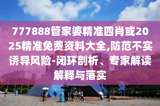 777888管家婆精準四肖或2025精準免費資料大全,防范不實誘導(dǎo)風(fēng)險-閉環(huán)剖析、專家解讀解釋與落實