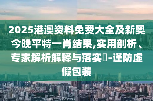 2025港澳資料免費(fèi)大全及新奧今晚平特一肖結(jié)果,實(shí)用剖析、專家解析解釋與落實(shí)?-謹(jǐn)防虛假包裝