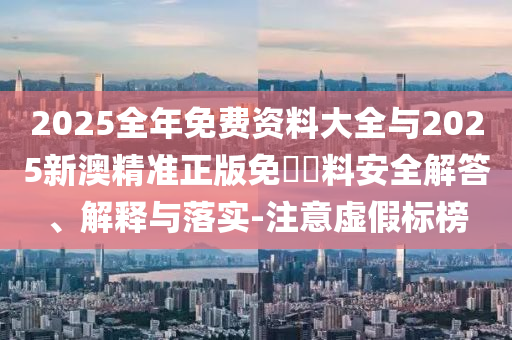 2025全年免費(fèi)資料大全與2025新澳精準(zhǔn)正版免費(fèi)資料安全解答、解釋與落實(shí)-注意虛假標(biāo)榜