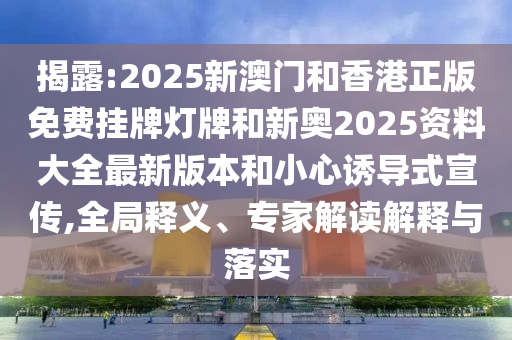 揭露:2025新澳門和香港正版免費(fèi)掛牌燈牌和新奧2025資料大全最新版本和小心誘導(dǎo)式宣傳,全局釋義、專家解讀解釋與落實(shí)