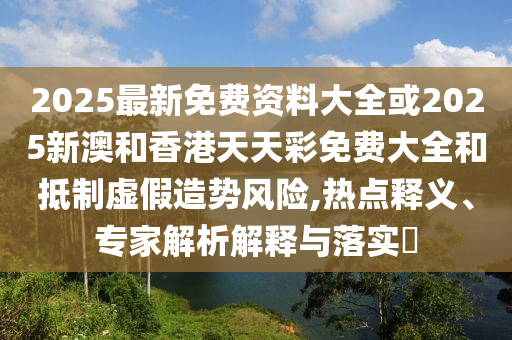 2025最新免費(fèi)資料大全或2025新澳和香港天天彩免費(fèi)大全和抵制虛假造勢(shì)風(fēng)險(xiǎn),熱點(diǎn)釋義、專(zhuān)家解析解釋與落實(shí)?