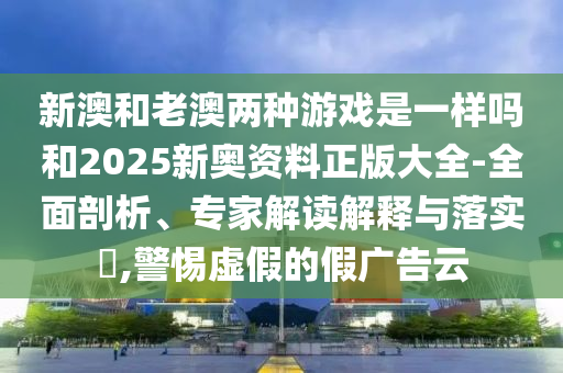 新澳和老澳兩種游戲是一樣嗎和2025新奧資料正版大全-全面剖析、專家解讀解釋與落實(shí)?,警惕虛假的假廣告云