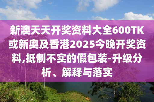 新澳天天開獎資料大全600TK或新奧及香港2025今晚開獎資料,抵制不實(shí)的假包裝-升級分析、解釋與落實(shí)