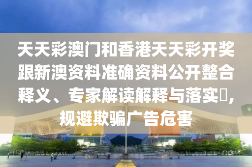 天天彩澳門和香港天天彩開獎跟新澳資料準確資料公開整合釋義、專家解讀解釋與落實?,規(guī)避欺騙廣告危害