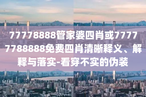 77778888管家婆四肖或77777788888免費四肖清晰釋義、解釋與落實-看穿不實的偽裝