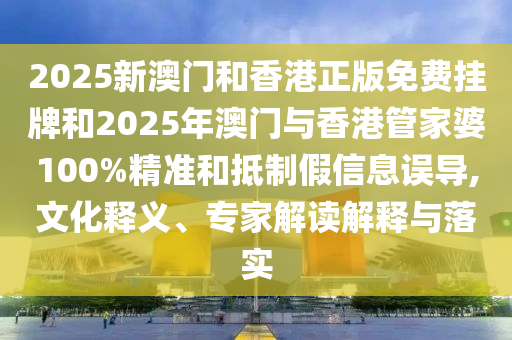2025新澳門和香港正版免費掛牌和2025年澳門與香港管家婆100%精準和抵制假信息誤導,文化釋義、專家解讀解釋與落實