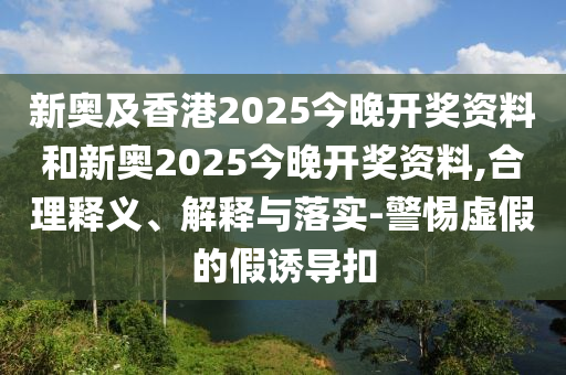 新奧及香港2025今晚開獎(jiǎng)資料和新奧2025今晚開獎(jiǎng)資料,合理釋義、解釋與落實(shí)-警惕虛假的假誘導(dǎo)扣