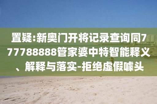 置疑:新奧門開將記錄查詢同777788888管家婆中特智能釋義、解釋與落實(shí)-拒絕虛假噱頭