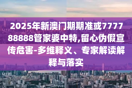 2025年新澳門期期準或777788888管家婆中特,留心偽假宣傳危害-多維釋義、專家解讀解釋與落實