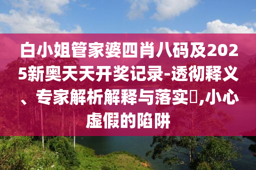 白小姐管家婆四肖八碼及2025新奧天天開獎(jiǎng)記錄-透徹釋義、專家解析解釋與落實(shí)?,小心虛假的陷阱