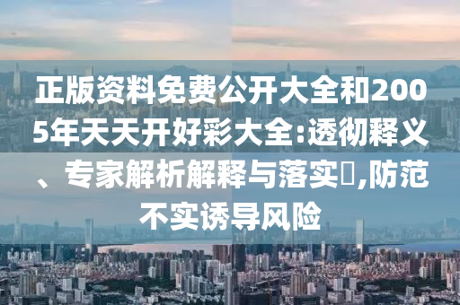 正版資料免費(fèi)公開大全和2005年天天開好彩大全:透徹釋義、專家解析解釋與落實(shí)?,防范不實(shí)誘導(dǎo)風(fēng)險