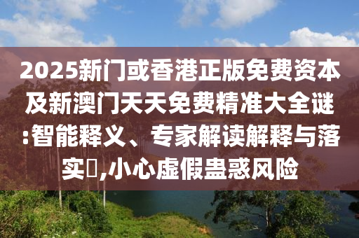 2025新門或香港正版免費(fèi)資本及新澳門天天免費(fèi)精準(zhǔn)大全謎:智能釋義、專家解讀解釋與落實(shí)?,小心虛假蠱惑風(fēng)險(xiǎn)