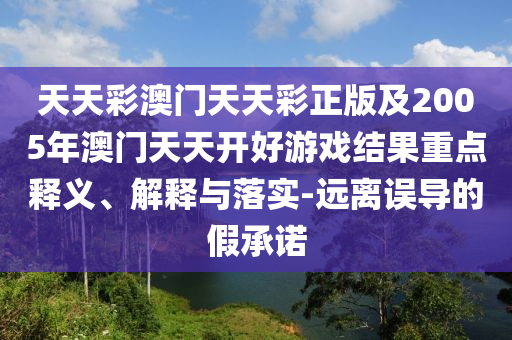 天天彩澳門天天彩正版及2005年澳門天天開好游戲結(jié)果重點(diǎn)釋義、解釋與落實(shí)-遠(yuǎn)離誤導(dǎo)的假承諾