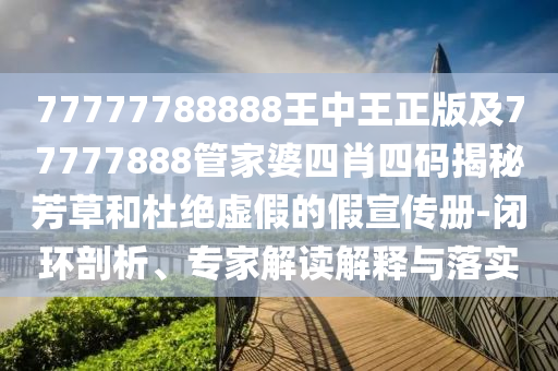 77777788888王中王正版及77777888管家婆四肖四碼揭秘芳草和杜絕虛假的假宣傳冊-閉環(huán)剖析、專家解讀解釋與落實(shí)