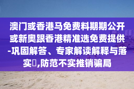 澳門或香港馬免費料期期公開或新奧跟香港精準選免費提供-鞏固解答、專家解讀解釋與落實?,防范不實推銷騙局