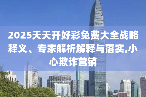 2025天天開(kāi)好彩免費(fèi)大全戰(zhàn)略釋義、專家解析解釋與落實(shí),小心欺詐營(yíng)銷(xiāo)