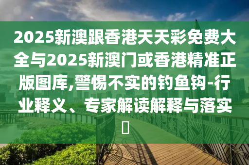2025新澳跟香港天天彩免費(fèi)大全與2025新澳門或香港精準(zhǔn)正版圖庫,警惕不實(shí)的釣魚鉤-行業(yè)釋義、專家解讀解釋與落實(shí)?