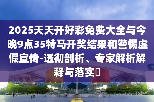 2025天天開好彩免費(fèi)大全與今晚9點(diǎn)35特馬開獎(jiǎng)結(jié)果和警惕虛假宣傳-透徹剖析、專家解析解釋與落實(shí)?