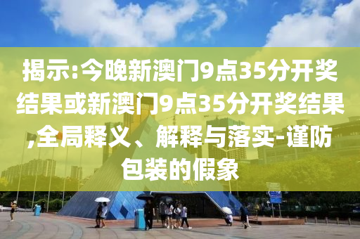 揭示:今晚新澳門9點35分開獎結(jié)果或新澳門9點35分開獎結(jié)果,全局釋義、解釋與落實-謹防包裝的假象