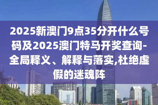 2025新澳門(mén)9點(diǎn)35分開(kāi)什么號(hào)碼及2025澳門(mén)特馬開(kāi)獎(jiǎng)查詢-全局釋義、解釋與落實(shí),杜絕虛假的迷魂陣