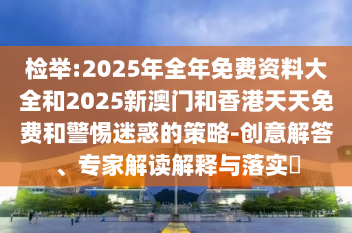 檢舉:2025年全年免費(fèi)資料大全和2025新澳門和香港天天免費(fèi)和警惕迷惑的策略-創(chuàng)意解答、專家解讀解釋與落實(shí)?