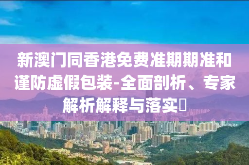 新澳門同香港免費(fèi)準(zhǔn)期期準(zhǔn)和謹(jǐn)防虛假包裝-全面剖析、專家解析解釋與落實(shí)?