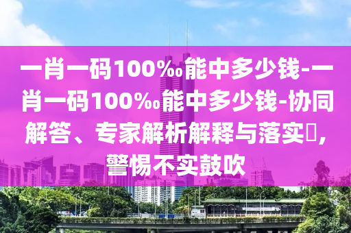一肖一碼100‰能中多少錢-一肖一碼100‰能中多少錢-協(xié)同解答、專家解析解釋與落實?,警惕不實鼓吹