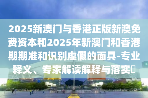 2025新澳門與香港正版新澳免費資本和2025年新澳門和香港期期準和識別虛假的面具-專業(yè)釋義、專家解讀解釋與落實?